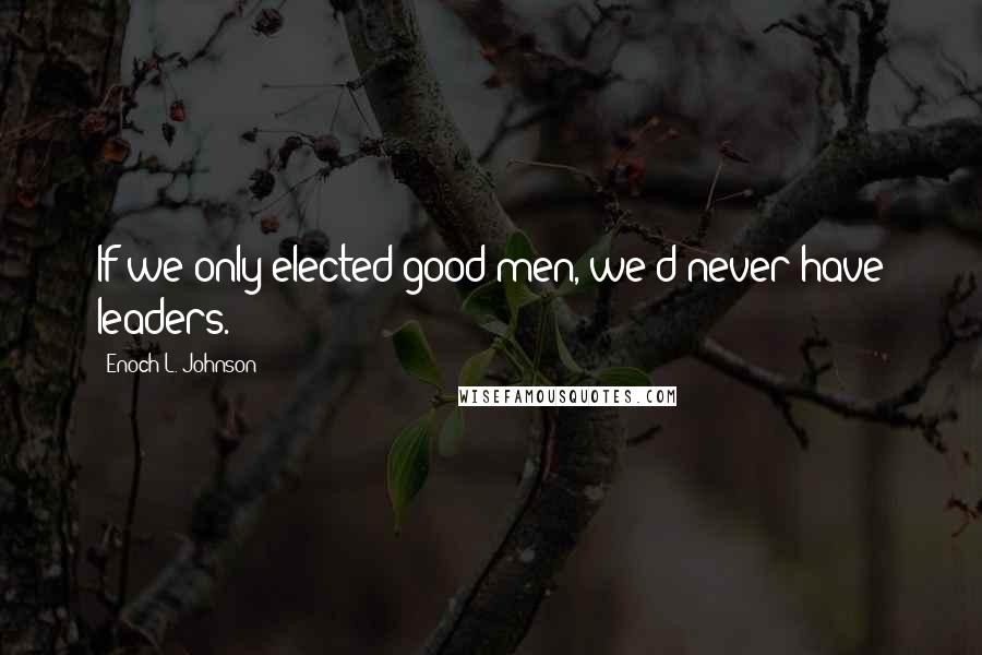 Enoch L. Johnson Quotes: If we only elected good men, we'd never have leaders.