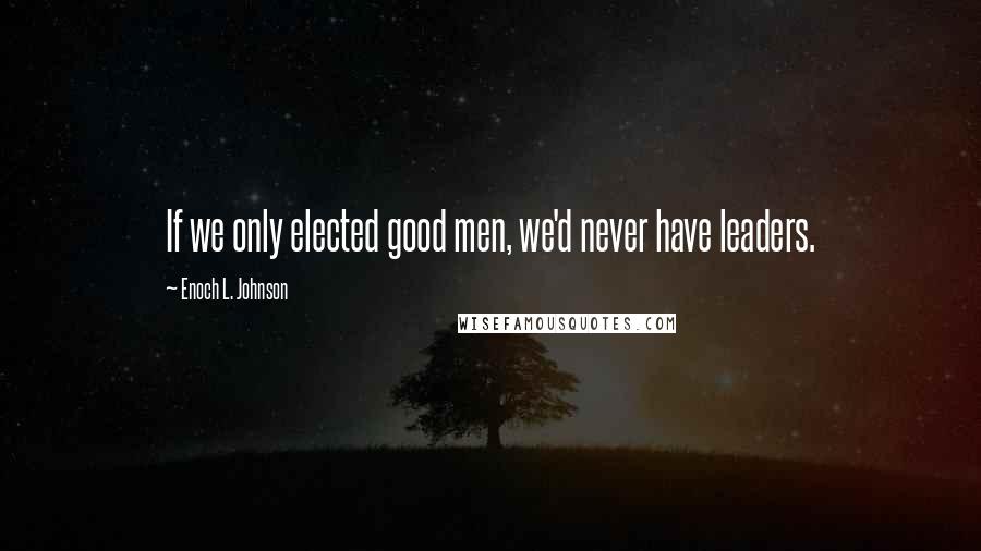 Enoch L. Johnson Quotes: If we only elected good men, we'd never have leaders.