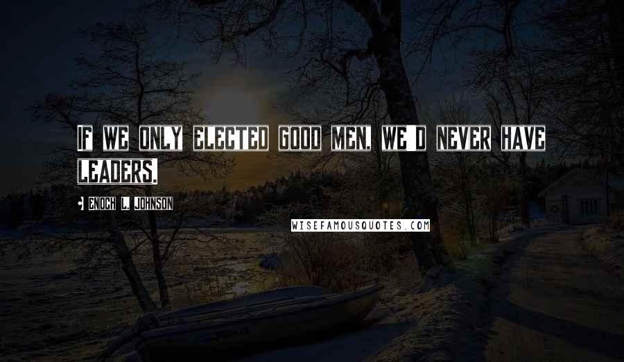 Enoch L. Johnson Quotes: If we only elected good men, we'd never have leaders.