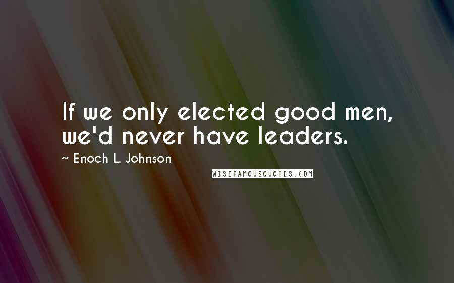 Enoch L. Johnson Quotes: If we only elected good men, we'd never have leaders.