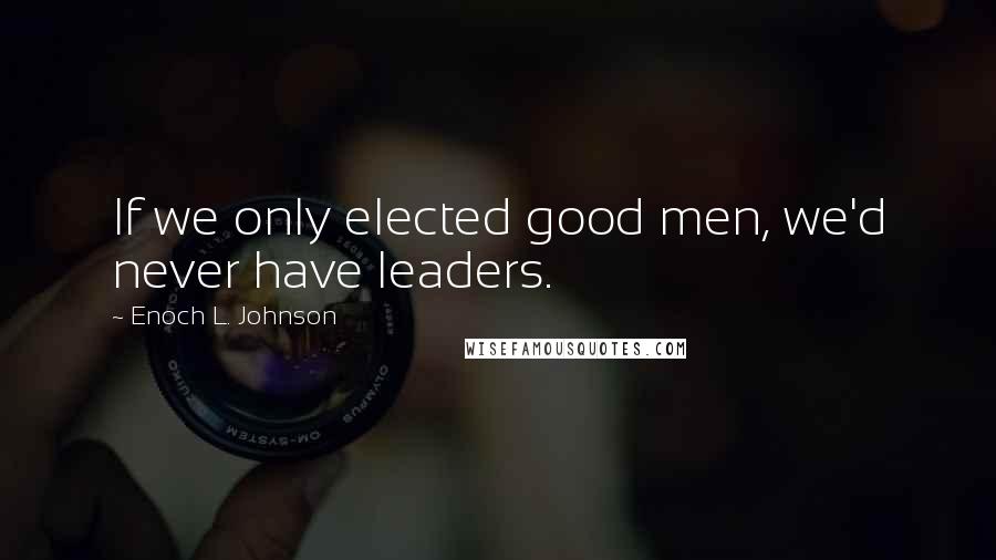 Enoch L. Johnson Quotes: If we only elected good men, we'd never have leaders.