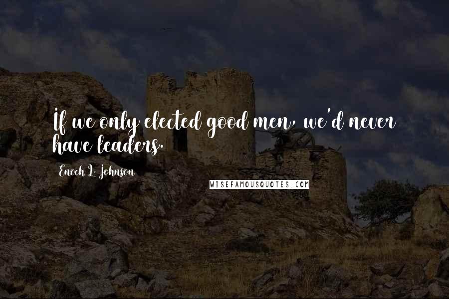 Enoch L. Johnson Quotes: If we only elected good men, we'd never have leaders.