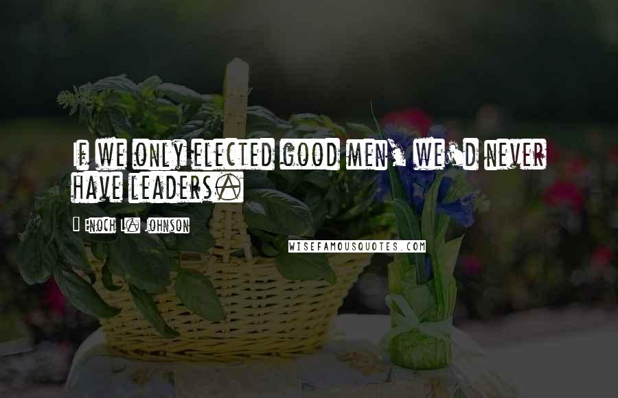 Enoch L. Johnson Quotes: If we only elected good men, we'd never have leaders.