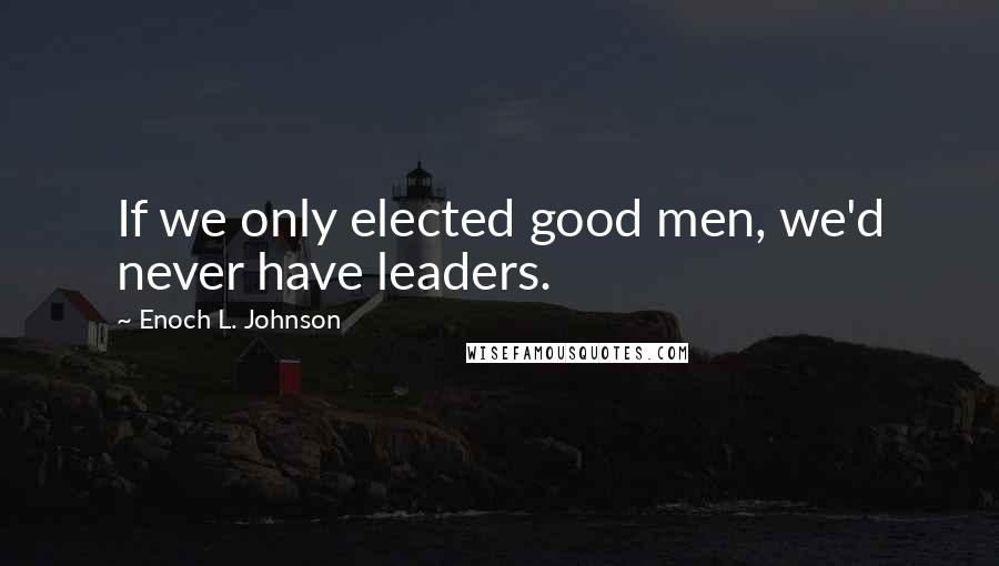 Enoch L. Johnson Quotes: If we only elected good men, we'd never have leaders.