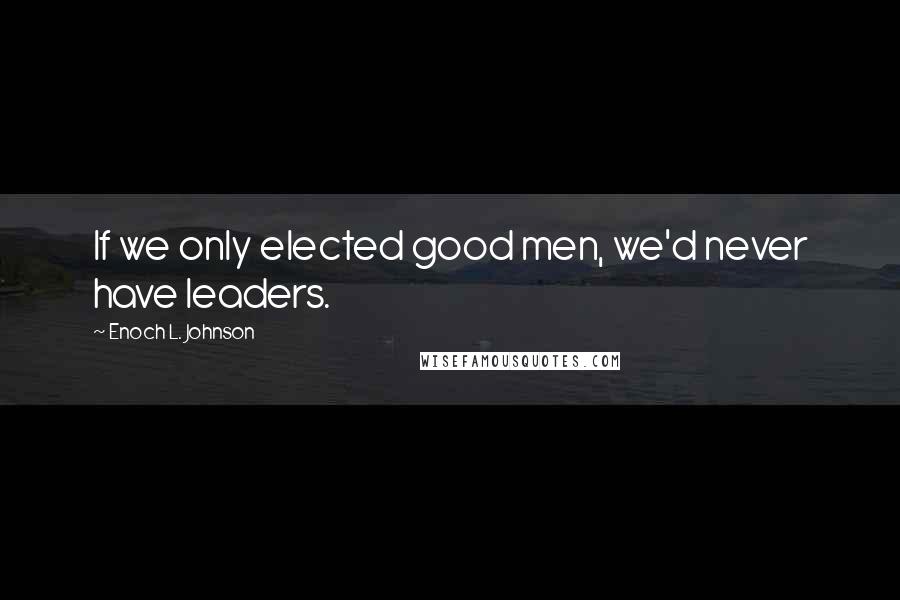 Enoch L. Johnson Quotes: If we only elected good men, we'd never have leaders.