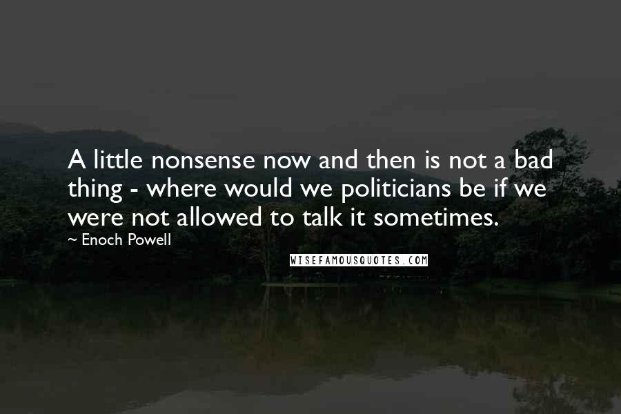 Enoch Powell Quotes: A little nonsense now and then is not a bad thing - where would we politicians be if we were not allowed to talk it sometimes.