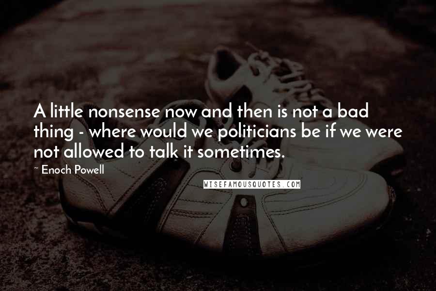 Enoch Powell Quotes: A little nonsense now and then is not a bad thing - where would we politicians be if we were not allowed to talk it sometimes.