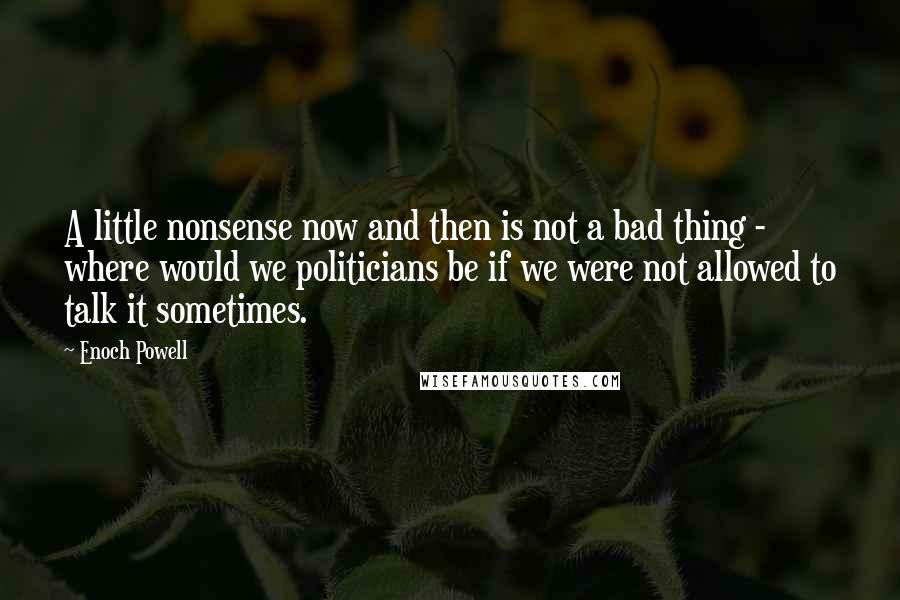 Enoch Powell Quotes: A little nonsense now and then is not a bad thing - where would we politicians be if we were not allowed to talk it sometimes.