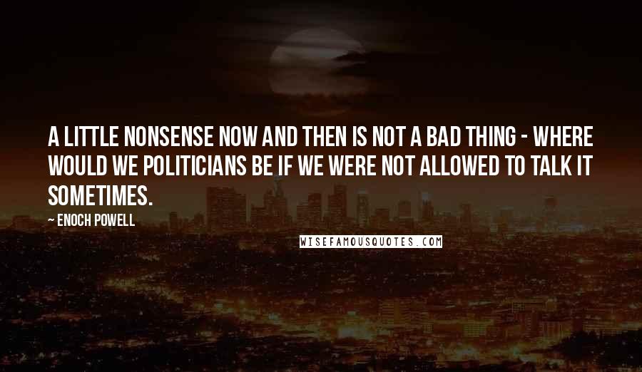 Enoch Powell Quotes: A little nonsense now and then is not a bad thing - where would we politicians be if we were not allowed to talk it sometimes.