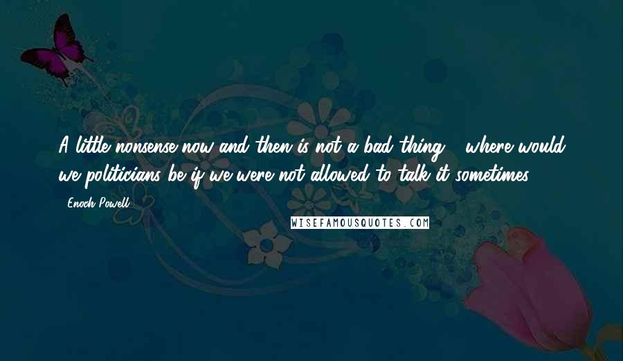 Enoch Powell Quotes: A little nonsense now and then is not a bad thing - where would we politicians be if we were not allowed to talk it sometimes.