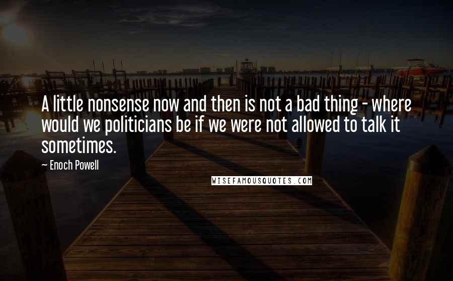 Enoch Powell Quotes: A little nonsense now and then is not a bad thing - where would we politicians be if we were not allowed to talk it sometimes.