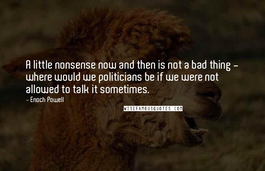 Enoch Powell Quotes: A little nonsense now and then is not a bad thing - where would we politicians be if we were not allowed to talk it sometimes.