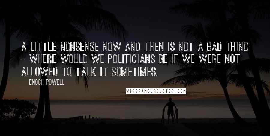 Enoch Powell Quotes: A little nonsense now and then is not a bad thing - where would we politicians be if we were not allowed to talk it sometimes.