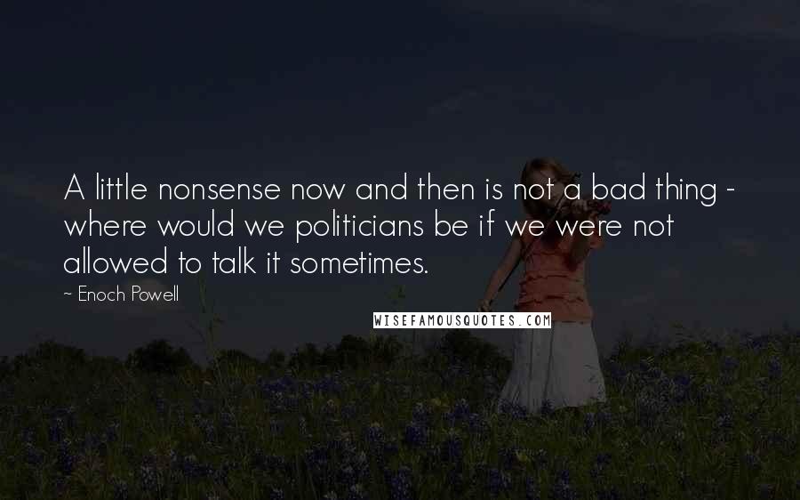 Enoch Powell Quotes: A little nonsense now and then is not a bad thing - where would we politicians be if we were not allowed to talk it sometimes.