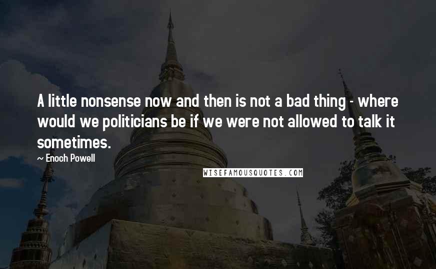 Enoch Powell Quotes: A little nonsense now and then is not a bad thing - where would we politicians be if we were not allowed to talk it sometimes.