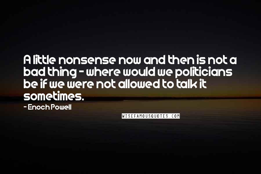 Enoch Powell Quotes: A little nonsense now and then is not a bad thing - where would we politicians be if we were not allowed to talk it sometimes.