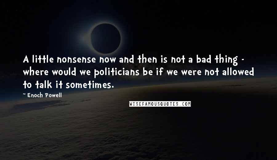 Enoch Powell Quotes: A little nonsense now and then is not a bad thing - where would we politicians be if we were not allowed to talk it sometimes.