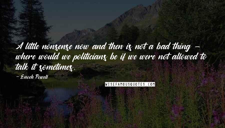 Enoch Powell Quotes: A little nonsense now and then is not a bad thing - where would we politicians be if we were not allowed to talk it sometimes.