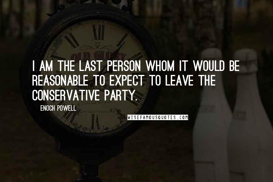 Enoch Powell Quotes: I am the last person whom it would be reasonable to expect to leave the Conservative Party.