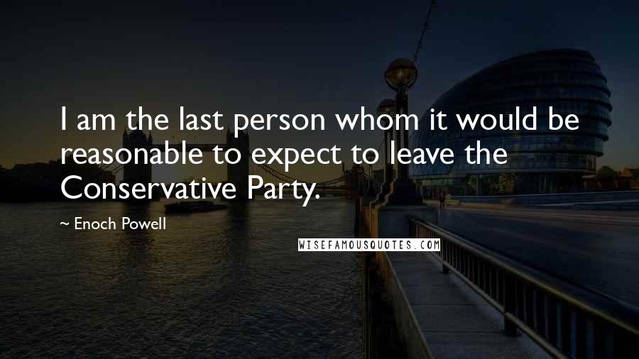 Enoch Powell Quotes: I am the last person whom it would be reasonable to expect to leave the Conservative Party.