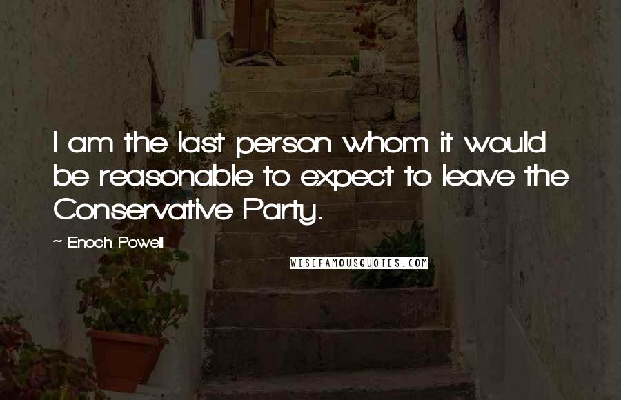 Enoch Powell Quotes: I am the last person whom it would be reasonable to expect to leave the Conservative Party.