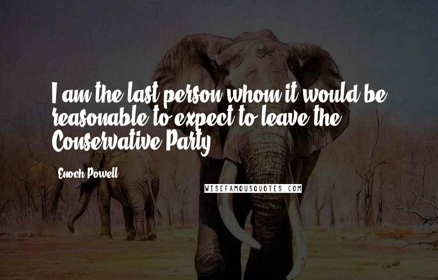 Enoch Powell Quotes: I am the last person whom it would be reasonable to expect to leave the Conservative Party.