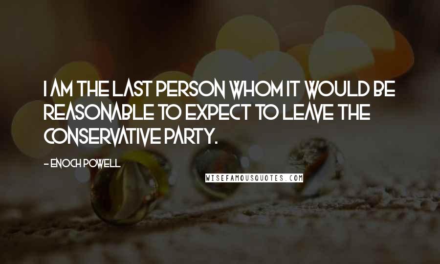 Enoch Powell Quotes: I am the last person whom it would be reasonable to expect to leave the Conservative Party.