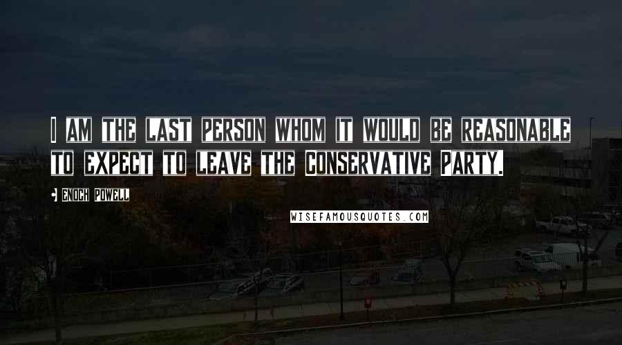 Enoch Powell Quotes: I am the last person whom it would be reasonable to expect to leave the Conservative Party.
