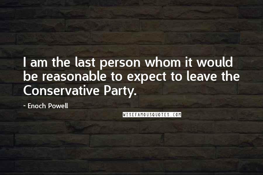 Enoch Powell Quotes: I am the last person whom it would be reasonable to expect to leave the Conservative Party.