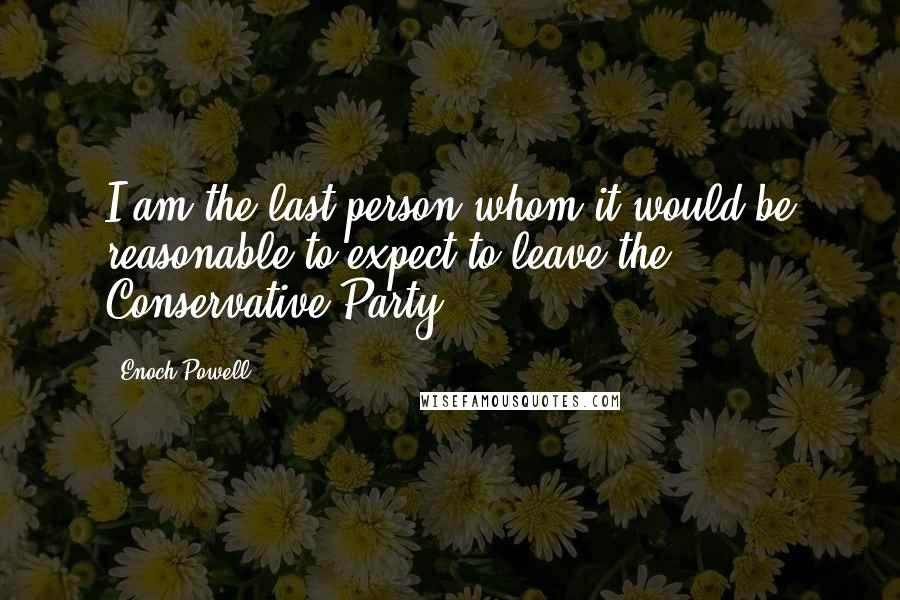 Enoch Powell Quotes: I am the last person whom it would be reasonable to expect to leave the Conservative Party.