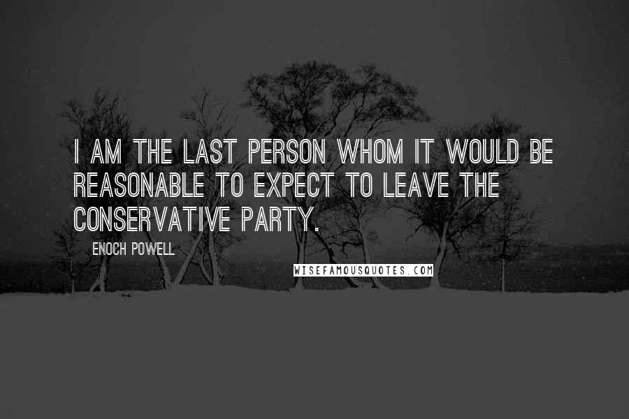 Enoch Powell Quotes: I am the last person whom it would be reasonable to expect to leave the Conservative Party.