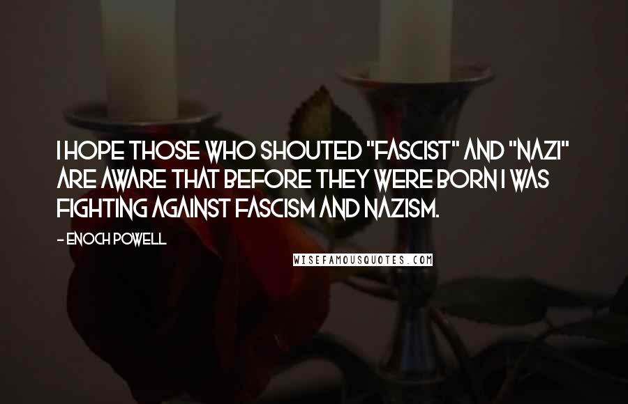 Enoch Powell Quotes: I hope those who shouted "Fascist" and "Nazi" are aware that before they were born I was fighting against Fascism and Nazism.