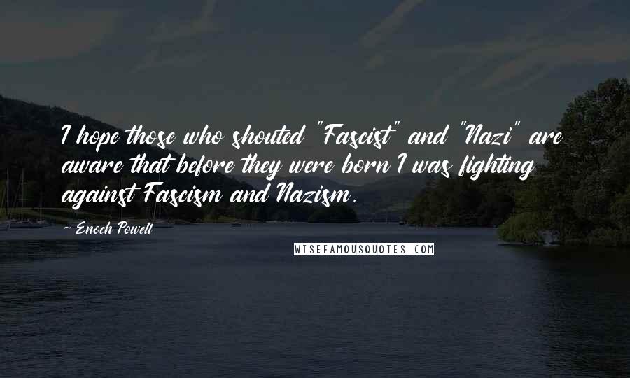 Enoch Powell Quotes: I hope those who shouted "Fascist" and "Nazi" are aware that before they were born I was fighting against Fascism and Nazism.