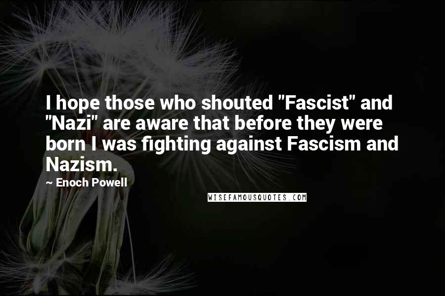 Enoch Powell Quotes: I hope those who shouted "Fascist" and "Nazi" are aware that before they were born I was fighting against Fascism and Nazism.