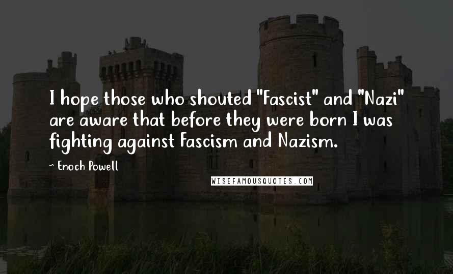 Enoch Powell Quotes: I hope those who shouted "Fascist" and "Nazi" are aware that before they were born I was fighting against Fascism and Nazism.