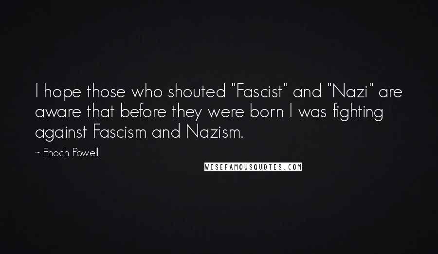 Enoch Powell Quotes: I hope those who shouted "Fascist" and "Nazi" are aware that before they were born I was fighting against Fascism and Nazism.