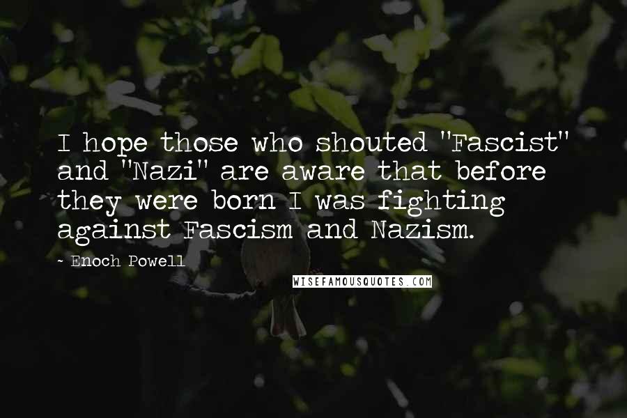 Enoch Powell Quotes: I hope those who shouted "Fascist" and "Nazi" are aware that before they were born I was fighting against Fascism and Nazism.