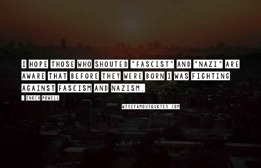 Enoch Powell Quotes: I hope those who shouted "Fascist" and "Nazi" are aware that before they were born I was fighting against Fascism and Nazism.