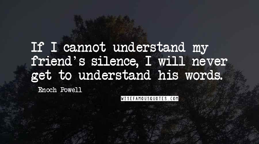 Enoch Powell Quotes: If I cannot understand my friend's silence, I will never get to understand his words.