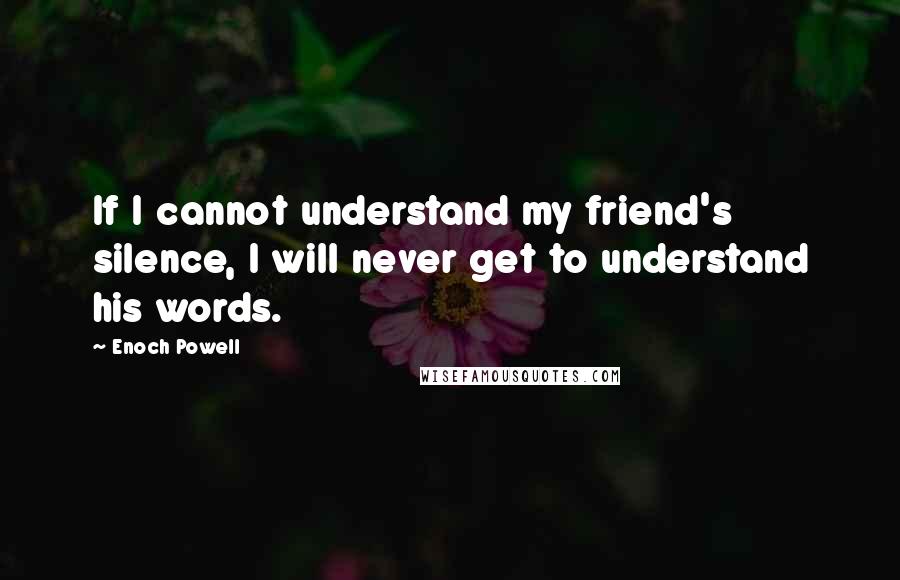 Enoch Powell Quotes: If I cannot understand my friend's silence, I will never get to understand his words.