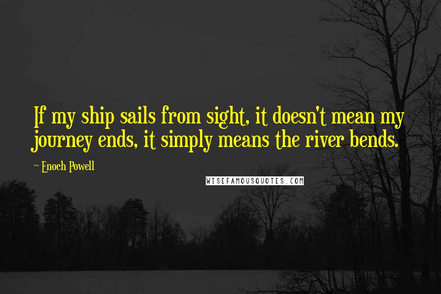 Enoch Powell Quotes: If my ship sails from sight, it doesn't mean my journey ends, it simply means the river bends.
