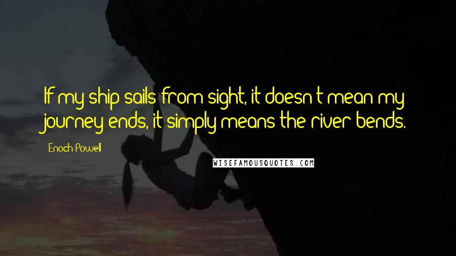 Enoch Powell Quotes: If my ship sails from sight, it doesn't mean my journey ends, it simply means the river bends.