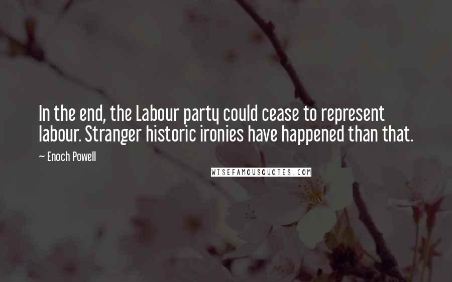 Enoch Powell Quotes: In the end, the Labour party could cease to represent labour. Stranger historic ironies have happened than that.