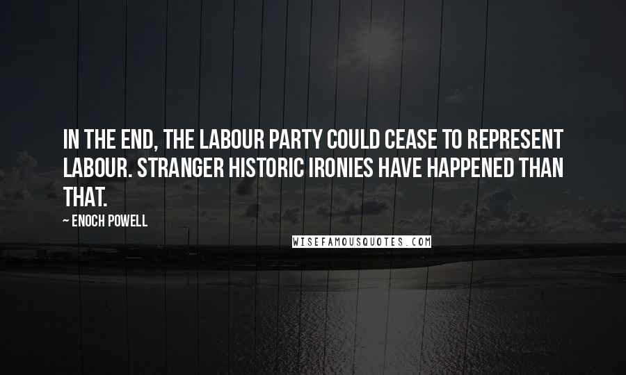 Enoch Powell Quotes: In the end, the Labour party could cease to represent labour. Stranger historic ironies have happened than that.