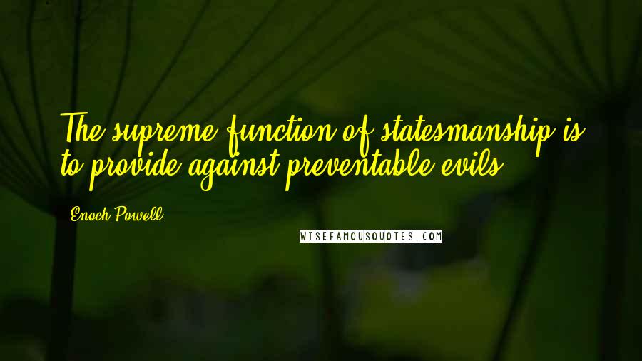 Enoch Powell Quotes: The supreme function of statesmanship is to provide against preventable evils.