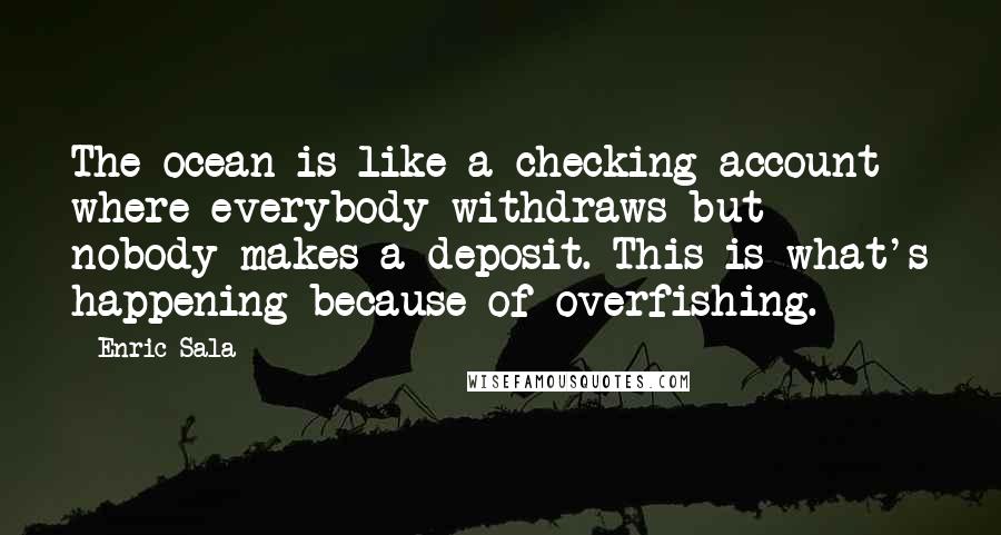 Enric Sala Quotes: The ocean is like a checking account where everybody withdraws but nobody makes a deposit. This is what's happening because of overfishing.