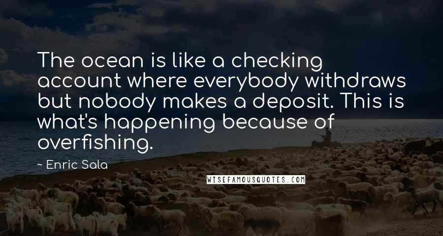Enric Sala Quotes: The ocean is like a checking account where everybody withdraws but nobody makes a deposit. This is what's happening because of overfishing.