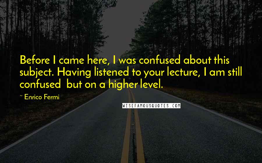 Enrico Fermi Quotes: Before I came here, I was confused about this subject. Having listened to your lecture, I am still confused but on a higher level.