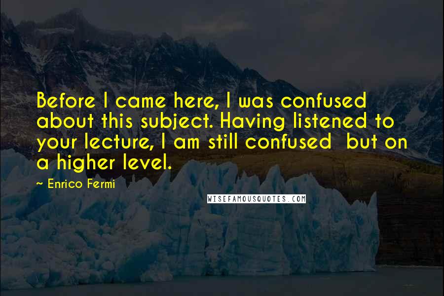 Enrico Fermi Quotes: Before I came here, I was confused about this subject. Having listened to your lecture, I am still confused  but on a higher level.