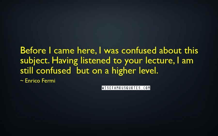 Enrico Fermi Quotes: Before I came here, I was confused about this subject. Having listened to your lecture, I am still confused  but on a higher level.